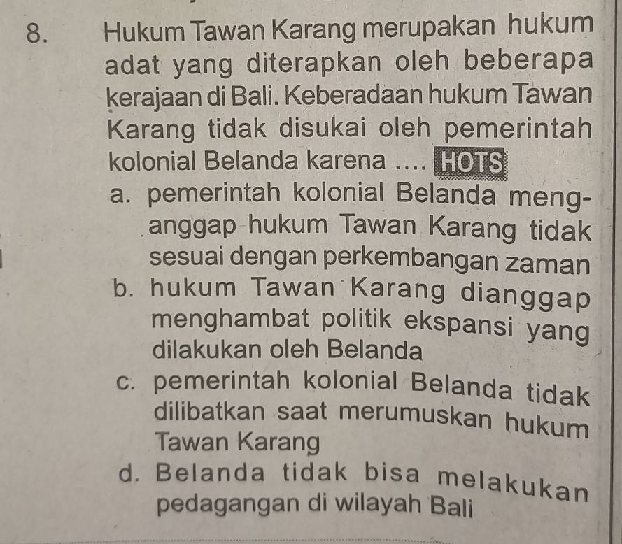 Hukum Tawan Karang merupakan hukum
adat yang diterapkan oleh beberapa
kerajaan di Bali. Keberadaan hukum Tawan
Karang tidak disukai oleh pemerintah
kolonial Belanda karena .... HOTS
a. pemerintah kolonial Belanda meng-
anggap hukum Tawan Karang tidak
sesuai dengan perkembangan zaman
b. hukum Tawan Karang dianggap
menghambat politik ekspansi yang
dilakukan oleh Belanda
c. pemerintah kolonial Belanda tidak
dilibatkan saat merumuskan hukum
Tawan Karang
d. Belanda tidak bisa melakukan
pedagangan di wilayah Bali