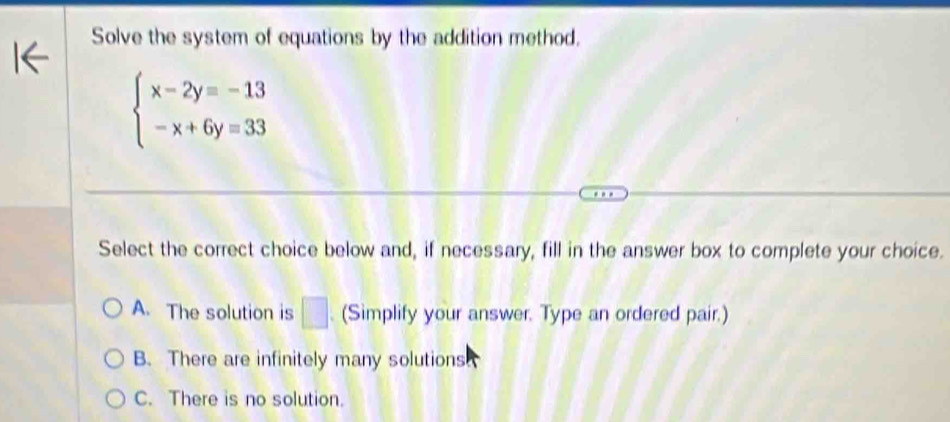 Solve the system of equations by the addition method.
beginarrayl x-2y=-13 -x+6y=33endarray.
Select the correct choice below and, if necessary, fill in the answer box to complete your choice.
A. The solution is □ (Simplify your answer. Type an ordered pair.)
B. There are infinitely many solutions
C. There is no solution.