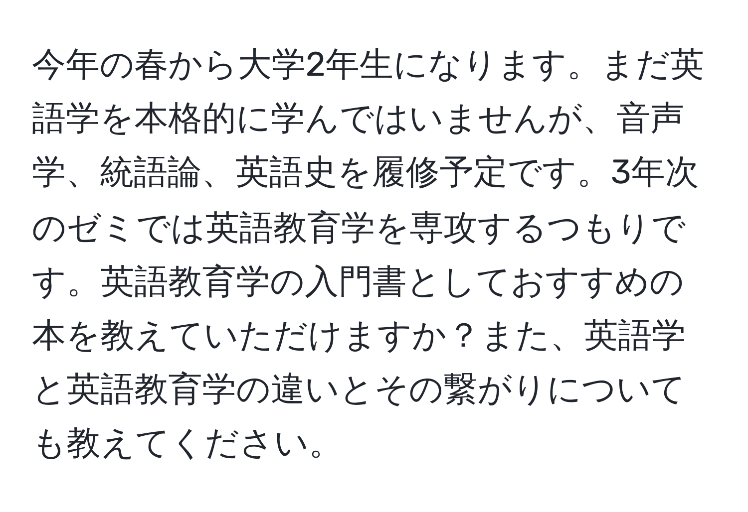 今年の春から大学2年生になります。まだ英語学を本格的に学んではいませんが、音声学、統語論、英語史を履修予定です。3年次のゼミでは英語教育学を専攻するつもりです。英語教育学の入門書としておすすめの本を教えていただけますか？また、英語学と英語教育学の違いとその繋がりについても教えてください。