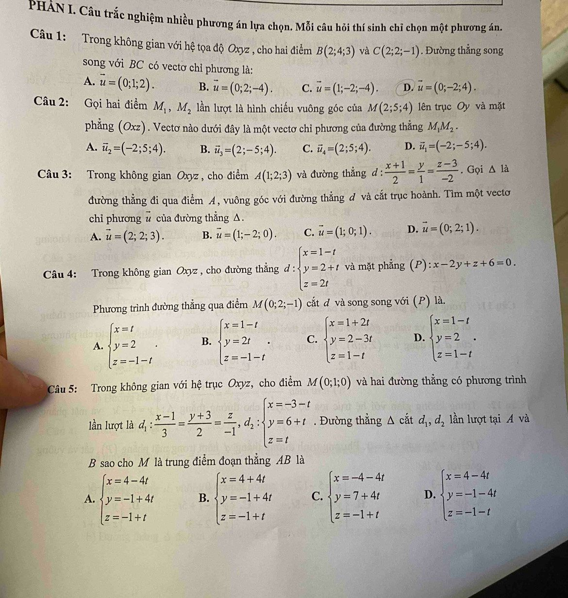 PHẢN I. Câu trắc nghiệm nhiều phương án lựa chọn. Mỗi câu hỏi thí sinh chỉ chọn một phương án.
Câu 1: Trong không gian với hệ tọa độ Oxyz , cho hai điểm B(2;4;3) và C(2;2;-1). Đường thẳng song
song với BC có vectơ chỉ phương là:
A. vector u=(0;1;2). B. vector u=(0;2;-4). C. vector u=(1;-2;-4). D. vector u=(0;-2;4).
Câu 2: Gọi hai điểm M_1,M_2 lần lượt là hình chiếu vuông góc của M(2;5;4) lên trục Oy và mặt
phẳng (Oxz). Vectơ nào dưới đây là một vectơ chỉ phương của đường thẳng M_1M_2.
A. vector u_2=(-2;5;4). B. vector u_3=(2;-5;4). C. vector u_4=(2;5;4). D. vector u_1=(-2;-5;4).
Câu 3: Trong không gian Oxyz , cho điểm A(1;2;3) và đường thẳng d: (x+1)/2 = y/1 = (z-3)/-2 . Gọi △ ldot 
đường thẳng đi qua điểm A, vuông góc với đường thẳng d và cắt trục hoành. Tìm một vectơ
chỉ phương # của đường thẳng △.
A. vector u=(2;2;3). B. vector u=(1;-2;0). C. vector u=(1;0;1). D. vector u=(0;2;1).
Câu 4: Trong không gian Oxyz , cho đường thẳng d:beginarrayl x=1-t y=2+t z=2tendarray. và mặt phẳng (P): x-2y+z+6=0.
Phương trình đường thẳng qua điểm M(0;2;-1) cắt d và song song với (P) là.
A. beginarrayl x=t y=2 z=-1-tendarray. . B. beginarrayl x=1-t y=2t z=-1-tendarray. . C. beginarrayl x=1+2t y=2-3t z=1-tendarray. D. beginarrayl x=1-t y=2 z=1-tendarray.
Câu 5: Trong không gian với hệ trục Oxyz, cho điểm M(0;1;0) và hai đường thẳng có phương trình
lần lượt là d_1: (x-1)/3 = (y+3)/2 = z/-1 ,d_2:beginarrayl x=-3-t y=6+t z=tendarray.. Đường thẳng △ cdot at d_1,d_2 lần lượt tại A và
B sao cho M là trung điểm đoạn thẳng AB là
A. beginarrayl x=4-4t y=-1+4t z=-1+tendarray. B. beginarrayl x=4+4t y=-1+4t z=-1+tendarray. C. beginarrayl x=-4-4t y=7+4t z=-1+tendarray. D. beginarrayl x=4-4t y=-1-4t z=-1-tendarray.