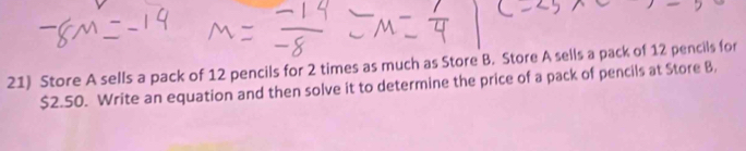 Store A sells a pack of 12 pencils for 2 times as much as Store B. Store A sells a pack of 12 pencils for
$2.50. Write an equation and then solve it to determine the price of a pack of pencils at Store B,