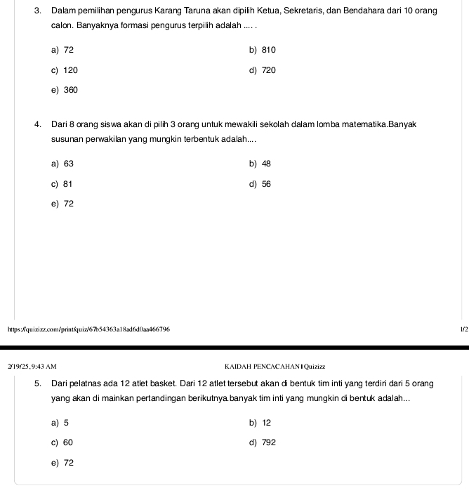 Dalam pemilihan pengurus Karang Taruna akan dipilih Ketua, Sekretaris, dan Bendahara dari 10 orang
calon. Banyaknya formasi pengurus terpilih adalah .... .
a) 72 b) 810
c) 120 d) 720
e) 360
4. Dari 8 orang siswa akan di pilih 3 orang untuk mewakili sekolah dalam lomba matematika.Banyak
susunan perwakilan yang mungkin terbentuk adalah....
a) 63 b) 48
c) 81 d) 56
e) 72
https:quizizz.com/print/quiz/67b54363a18ad6d0aa466796 1/2
2/19/25,9:43 AM KAIDAH PENCACAHANIQuizizz
5. Dari pelatnas ada 12 atlet basket. Dari 12 atlet tersebut akan di bentuk tim inti yang terdiri dari 5 orang
yang akan di mainkan pertandingan berikutnya.banyak tim inti yang mungkin di bentuk adalah...
a) 5 b) 12
c) 60 d) 792
e) 72