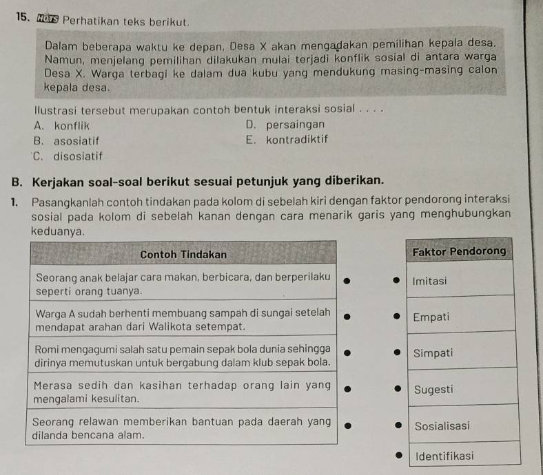 Wer Perhatikan teks berikut.
Dalam beberapa waktu ke depan, Desa X akan mengadakan pemilihan kepala desa.
Namun, menjelang pemilihan dilakukan mulai terjadi konflik sosial di antara warga
Desa X. Warga terbagi ke dalam dua kubu yang mendukung masing-masing calon
kepala desa.
llustrasi tersebut merupakan contoh bentuk interaksi sosial . . . .
A. konflik D. persaingan
B. asosiatif E. kontradiktif
C. disosiatif
B. Kerjakan soal-soal berikut sesuai petunjuk yang diberikan.
1. Pasangkanlah contoh tindakan pada kolom di sebelah kiri dengan faktor pendorong interaksi
sosial pada kolom di sebelah kanan dengan cara menarik garis yang menghubungkan
keduanya.