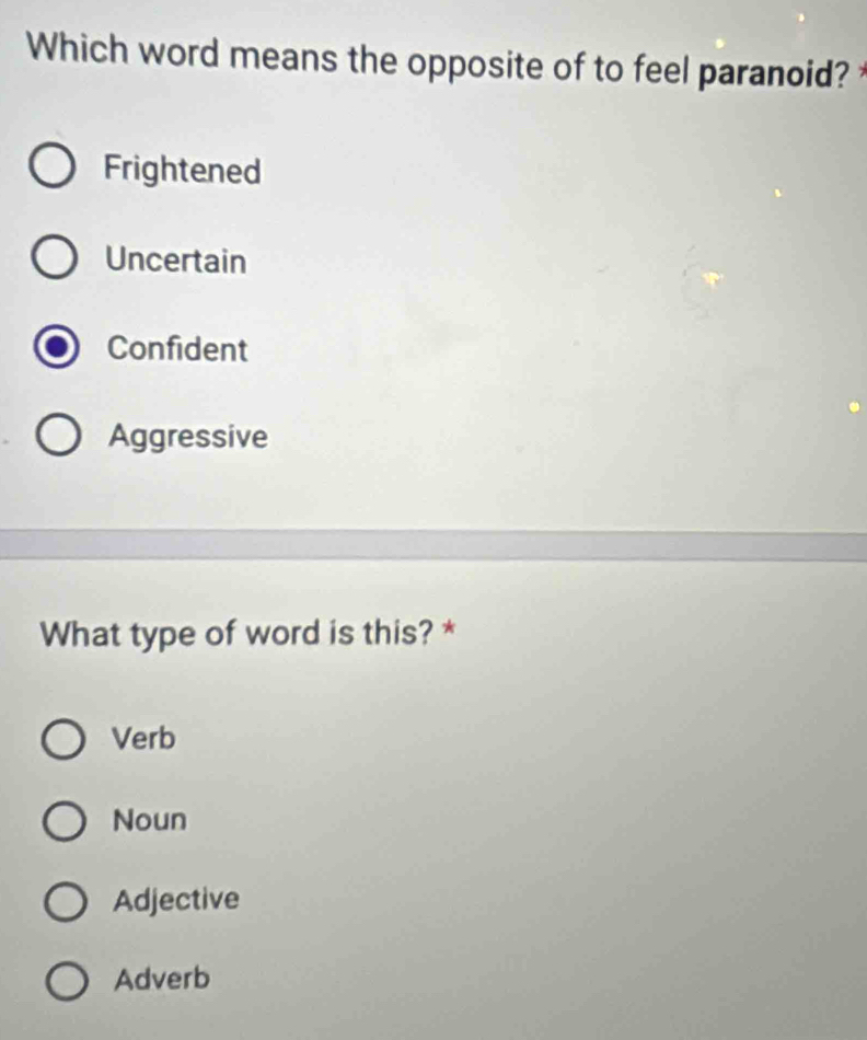 Which word means the opposite of to feel paranoid?
Frightened
Uncertain
Confident
Aggressive
What type of word is this? *
Verb
Noun
Adjective
Adverb