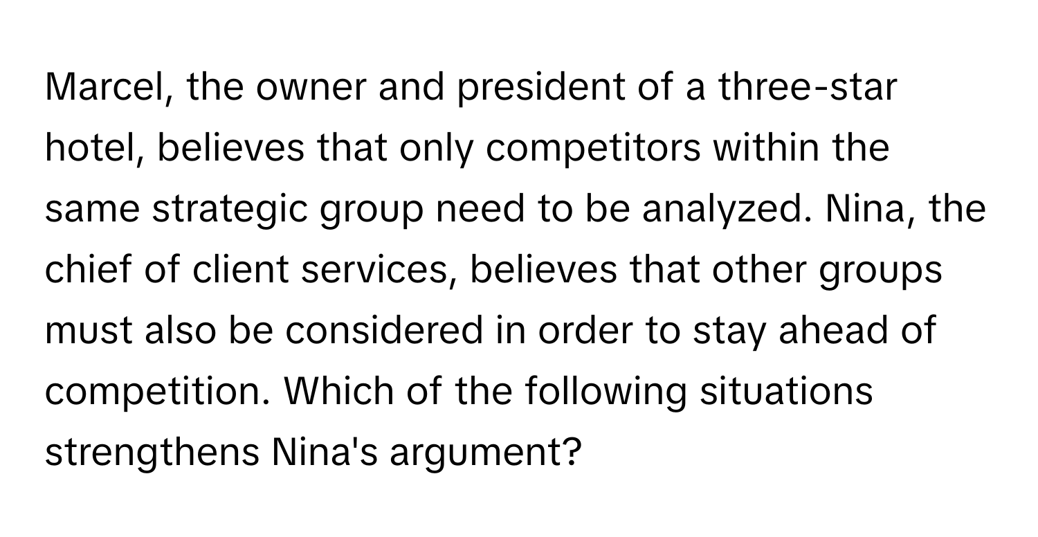 Marcel, the owner and president of a three-star hotel, believes that only competitors within the same strategic group need to be analyzed. Nina, the chief of client services, believes that other groups must also be considered in order to stay ahead of competition. Which of the following situations strengthens Nina's argument?