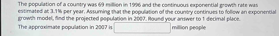 The population of a country was 69 million in 1996 and the continuous exponential growth rate was 
estimated at 3.1% per year. Assuming that the population of the country continues to follow an exponential 
growth model, find the projected population in 2007. Round your answer to 1 decimal place. 
The approximate population in 2007 is □ milliq on people