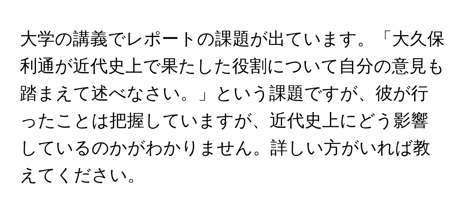 大学の講義でレポートの課題が出ています。「大久保利通が近代史上で果たした役割について自分の意見も踏まえて述べなさい。」という課題ですが、彼が行ったことは把握していますが、近代史上にどう影響しているのかがわかりません。詳しい方がいれば教えてください。