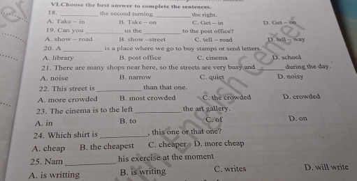 VIChoose the best answer to complete the sentences.
18. the second turning _the right.
A. Take — in B. Take - on C. Get — in D. Get - on
_
19. Can you _us the _to the post office?
A. show - road B. show -street C. tell - road D. tell - way
_
20. A _is a place where we go to buy stamps or send letters.
A. library B. post office C. cinema D. school
21. There are many shops near here, so the streets are very busy and _during the day.
A. noise B. narrow C. quiet D. noisy
22. This strect is _than that one.
A. more crowded B. most crowded C. the crowded D. crowded
23. The cinema is to the left _the art gallery.
A. in B. to C. of D. on
24. Which shirt is _, this one or that one?
A. cheap B. the cheapest C. cheaper D. more cheap
25. Nam_ his exercise at the moment
A. is writting B. is writing C. writes D. will write