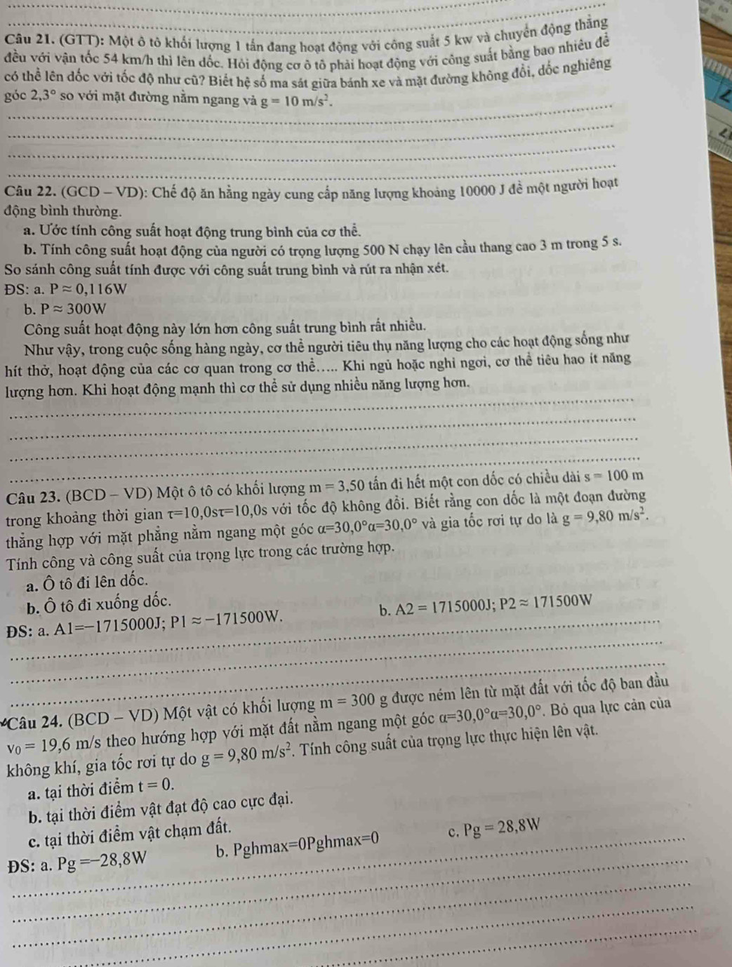 (GTT): Một ô tô khối lượng 1 tấn đang hoạt động với công suất 5 kw và chuyển động thắng
đều với vận tốc 54 km/h thì lên đốc. Hỏi động cơ ô tô phải hoạt động với công suất bằng bao nhiêu đề
có thể lên đốc với tốc độ như cũ? Biết hệ số ma sát giữa bánh xe và mặt đường không đổi, dốc nghiêng
_
góc 2,3° so với mặt đường nằm ngang và g=10m/s^2.
_
_
_
Câu 22. (GCD - VD): Chế độ ăn hằng ngày cung cấp năng lượng khoảng 10000 J đề một người hoạt
động bình thường.
a. Ước tính công suất hoạt động trung bình của cơ thể.
b. Tính công suất hoạt động của người có trọng lượng 500 N chạy lên cầu thang cao 3 m trong 5 s.
So sánh công suất tính được với công suất trung bình và rút ra nhận xét.
DS: a. Papprox 0,116W
b. Papprox 300W
Công suất hoạt động này lớn hơn công suất trung bình rất nhiều.
Như vậy, trong cuộc sống hàng ngày, cơ thể người tiêu thụ năng lượng cho các hoạt động sống như
hít thở, hoạt động của các cơ quan trong cơ thể..... Khi ngủ hoặc nghỉ ngơi, cơ thể tiêu hao ít năng
_
lượng hơn. Khi hoạt động mạnh thì cơ thể sử dụng nhiều năng lượng hơn.
_
_
_
Câu 23. (BCD-VD) ) Một ô tô có khối lượng m=3,50 tấn đi hết một con dốc có chiều dài s=100m
trong khoảng thời gian tau =10,0stau =10, 10s với tốc độ không đổi. Biết rằng con dốc là một đoạn đường
thẳng hợp với mặt phẳng nằm ngang một góc alpha =30,0°alpha =30,0° và gia tốc rơi tự do là g=9,80m/s^2.
Tính công và công suất của trọng lực trong các trường hợp.
a. Ô tô đi lên dốc.
b. Ô tô đi xuống đốc.
_
DS: a. Al=-1715000J;P1approx -171500W. b. A2=1715000J;P2approx 171500W
_
âu   (l BCD-VD) Một vật có khối lượng m=300 g được ném lên từ mặt đất với tốc độ ban đầu
v_0=19,6 I m/s theo hướng hợp với mặt đất nằm ngang một góc alpha =30,0°alpha =30,0°. Bỏ qua lực cản của
không khí, gia tốc rơi tự do g=9,80m/s^2 F. Tính công suất của trọng lực thực hiện lên vật.
a. tại thời điểm t=0.
b. tại thời điểm vật đạt độ cao cực đại.
_
c. tại thời điểm vật chạm đất.
_
ĐS: a. Pg=-28,8W b. Pghmax=0Pghmax=0 c. Pg=28,8W
_
_