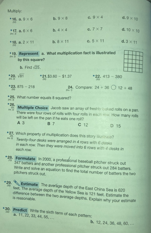 Multiply:
a. 9* 6 b. 9* 8 C. 9* 4 d. 9* 10
16. (32)
17. n 6* 6 b. 4* 4 C. 7* 7 d. 10* 10
(lne 3)
18. a. 2* 11 b. 8* 11 C. 5* 11 d, 3* 11
(32)
19. Represent
&nv. 3) a. What multiplication fact is illustrated
by this square?
b. Find sqrt(25). 
AK 20. sqrt(81)
21.$3.60-$1.37 22. 413-380
o (30)
t 23. 875-218 24. Compare: 24+36 12+48
30 Crr, 7
rv. 35 25. What number equals 8 squared?
26. Multiple Choice Jacob saw an array of freshly baked rolls on a pan.
There were four rows of rolls with four rolls in each row. How many rolls
will be left on the pan if he eats one roll?
A 3 B 7 C 12 D 15
27. Which property of multiplication does this story iliustrate?
Twenty-four desks were arranged in 4 rows with 6 desks
in each row. Then they were moved into 6 rows with 4 desks in
each row.
*28. Formulate In 2000, a professional baseball pitcher struck out
347 batters and another professional pitcher struck out 284 batters.
Write and solve an equation to find the total number of batters the two
pitchers struck out.
29. Estimate The average depth of the East China Sea is 620
feet. The average depth of the Yellow Sea is 121 feet. Estimate the
difference between the two average depths. Explain why your estimate
is reasonable.
30. Predict Write the sixth term of each pattern;
a. 11, 22, 33, 44, 55, .
b. 12, 24, 36, 48, 60, . . .