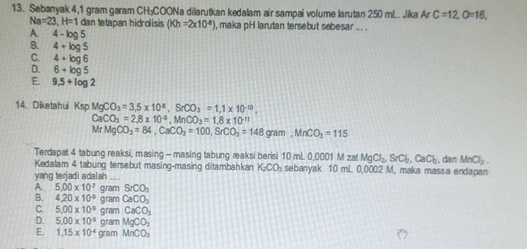 Sebanyak 4,1 gram garam CH₃COONa dilarutkan kedalam air sampai volume larutan 250 mL. Jika Ar C=12, O=16,
Na=23, H=1 dan tetapan hidrolisis (Kh=2* 10^(-8)) , maka pH larutan tersebut sebesar ... .
A. 4-log 5
B. 4+log 5
C. 4+log 6
D. 6+log 5
E. 9,5+log 2
14.Diketahui KspMgCO_3=3,5* 10^(-8), SrCO_3=1, 1* 10^(-10),
CaCO_3=2, 8* 10^(-9), MnCO_3=1, 8* 10^(-11)
MrMgCO_3=84, CaCO_3=100, SrCO_3=148gram, MnCO_3=115
Terdapat 4 tabung reaksi, masing - masing tabung reaksi berisi 10 mL 0,0001 M zat MgCl_2, SrCl_2, CaCl_2 , dan MnCl_2. 
Kedalam 4 tabung tersebut masing-masing ditambahkan K_2CO_3 sebanyak 10 mL 0,0002 M, maka massa endapan
yang terjadi adalah ....
A. 5,00* 10^(-7)gramSrCO_3
B. 4.20* 10^(-9)gra nCaCO_3
C. 5.00* 10^(-9)gramCaCO_3
D. 5.00* 10^(-9)gramMgCO_3
E. 1,15* 10^(-4)gramMnCO_3