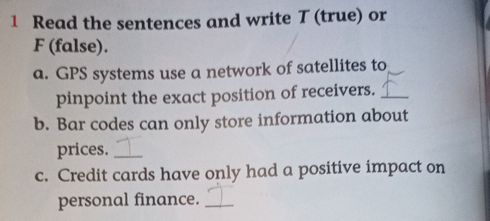 Read the sentences and write T (true) or 
F (false). 
a. GPS systems use a network of satellites to 
pinpoint the exact position of receivers._ 
b. Bar codes can only store information about 
prices._ 
c. Credit cards have only had a positive impact on 
personal finance._