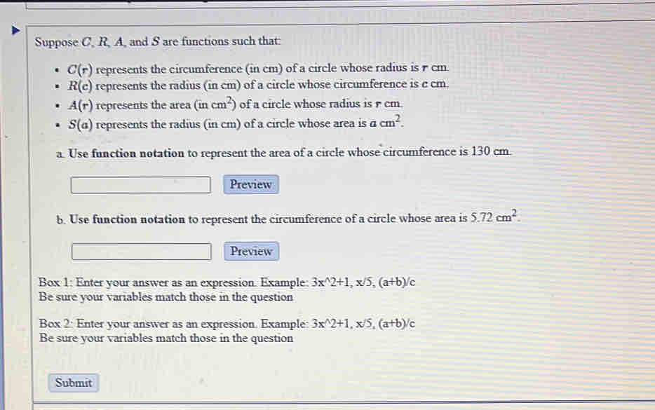 Suppose C, R, A, and S are functions such that:
C(r) represents the circumference (in cm) of a circle whose radius is r cm
R(c) represents the radius (in cm) of a circle whose circumference is c cm.
A(r) represents the area (incm^2) of a circle whose radius is cm.
S(a) represents the radius (in cm) of a circle whose area is a cm^2. 
a. Use function notation to represent the area of a circle whose circumference is 130 cm. 
Preview 
b. Use function notation to represent the circumference of a circle whose area is 5.72cm^2. 
Preview 
Box 1: Enter your answer as an expression. Example: 3x^(wedge)2+1, x/5, (a+b)/c
Be sure your variables match those in the question 
Box 2: Enter your answer as an expression. Example: 3x^(wedge)2+1, x/5, (a+b)/c
Be sure your variables match those in the question 
Submit