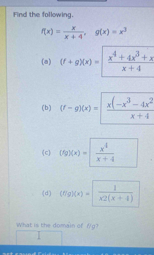 Find the following.
f(x)= x/x+4 , g(x)=x^3
(a) (f+g)(x)= (x^4+4x^3+x)/x+4 
(b) (f-g)(x)= (x(-x^3-4x^2)/x+4 
(c) (fg)(x)=  x^4/x+4 
(d) (f/g)(x)=  1/x2(x+4) 
What is the domain of f/g?