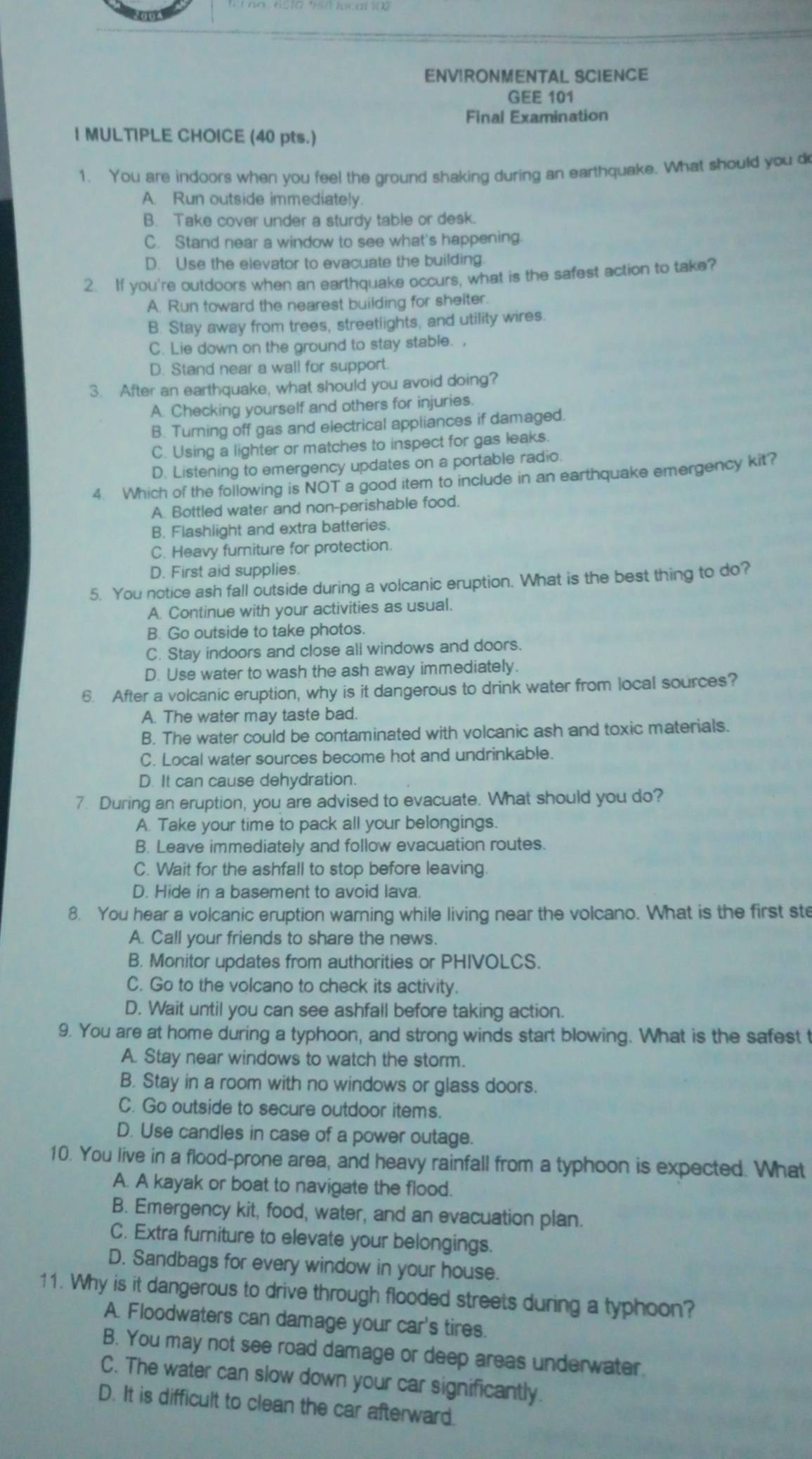 ENVIRONMENTAL SCIENCE
GEE 101
Final Examination
I MULTIPLE CHOICE (40 pts.)
1. You are indoors when you feel the ground shaking during an earthquake. What should you d
A. Run outside immediately.
B. Take cover under a sturdy table or desk.
C. Stand near a window to see what's happening.
D. Use the elevator to evacuate the building.
2. If you're outdoors when an earthquake occurs, what is the safest action to take?
A. Run toward the nearest building for shelter.
B. Stay away from trees, streetlights, and utility wires.
C. Lie down on the ground to stay stable. ,
D. Stand near a wall for support.
3. After an earthquake, what should you avoid doing?
A. Checking yourself and others for injuries.
B. Turning off gas and electrical appliances if damaged.
C. Using a lighter or matches to inspect for gas leaks.
D. Listening to emergency updates on a portable radio.
4. Which of the following is NOT a good item to include in an earthquake emergency kit?
A. Bottled water and non-perishable food.
B. Flashlight and extra batteries.
C. Heavy furniture for protection.
D. First aid supplies
5. You notice ash fall outside during a volcanic eruption. What is the best thing to do?
A. Continue with your activities as usual.
B. Go outside to take photos.
C. Stay indoors and close all windows and doors.
D. Use water to wash the ash away immediately.
6. After a volcanic eruption, why is it dangerous to drink water from local sources?
A. The water may taste bad.
B. The water could be contaminated with volcanic ash and toxic materials.
C. Local water sources become hot and undrinkable.
D. It can cause dehydration.
7. During an eruption, you are advised to evacuate. What should you do?
A. Take your time to pack all your belongings.
B. Leave immediately and follow evacuation routes.
C. Wait for the ashfall to stop before leaving
D. Hide in a basement to avoid lava.
8. You hear a volcanic eruption waming while living near the volcano. What is the first ste
A. Call your friends to share the news.
B. Monitor updates from authorities or PHIVOLCS.
C. Go to the volcano to check its activity.
D. Wait until you can see ashfall before taking action.
9. You are at home during a typhoon, and strong winds start blowing. What is the safest t
A. Stay near windows to watch the storm.
B. Stay in a room with no windows or glass doors.
C. Go outside to secure outdoor items.
D. Use candles in case of a power outage.
10. You live in a flood-prone area, and heavy rainfall from a typhoon is expected. What
A. A kayak or boat to navigate the flood.
B. Emergency kit, food, water, and an evacuation plan.
C. Extra furniture to elevate your belongings.
D. Sandbags for every window in your house.
11. Why is it dangerous to drive through flooded streets during a typhoon?
A. Floodwaters can damage your car's tires.
B. You may not see road damage or deep areas underwater.
C. The water can slow down your car significantly.
D. It is difficult to clean the car afterward.