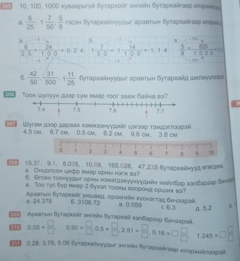 10, 100, 1000 хуваарьгγй бутархайг знгийн бутархайгааρ илзρхийτες
a.  6/25 ,1 7/50 , 5/8  гэсэн бутархайнуудыг аравтын бутархайгаар иεэрхие
a.  4 6. < 2
 B. < 125
  6/25 = 24/100 =0.24 1 7/50 =1 14/100 =1.1· 4  5/8 = 625/1000 =84
- 2 = 125
6.  42/50 , 31/500 ,1 11/25  Буταρхαйнуудыг аρавтыен бутαρхαйд шилжуулзераί
306 Toон шулуун дзэр сум ямар тоoг зааж байна вэ?
* Шугам дээр дараах хэмжзэнуγдийг цэгээр тэмдэглээрэй.
4.5 cm, 8.7 cm, 0.5 cm, 6.2 cm， 9.6 cm， 3.8 cm
③ 15.37， 9.1， 8.035， 10.69， 165.028， 47.235 бутархайнууд егегдев.
а. Онцолсон цифр ямар орны нэгк вэ?
б. Θгсен тоонуудыг орны нэмзгдзхγунуудийη нийлбзр хзлбзрззр бичзэ
в. Тоо тус бур ямар 2 бухэл тооны хооронд орших вэ?
Αρавтыен бутархайг уншаад, оронгийн хγснзгтэд бичззрзй,
a. 24.378 6. 3106.72 B. 0.059 r. 6.3 A. 5.2
e."
23 Αρавтыен бутархайг знгийн бутархай хзлбэрззр бичззрай
410 0.05= □ /□  ,0.90= □ /□  ,0.5= □ /□  ,2.51= □ /□  ,0.16=□  □ /□  ,1.245=□  □ /□  
0.28, 3.75, 5.06 бутархайнуудыг знгийн бутархайгаар илэрхийлзэрзй