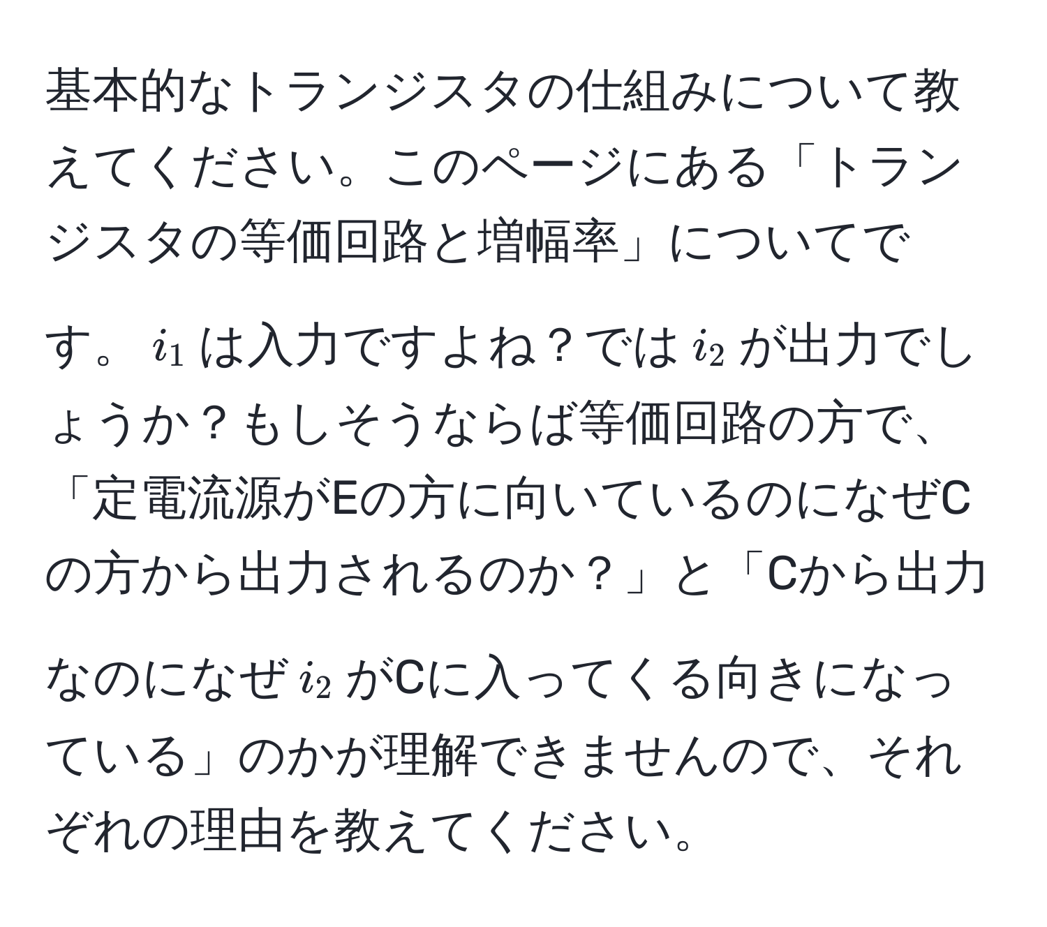 基本的なトランジスタの仕組みについて教えてください。このページにある「トランジスタの等価回路と増幅率」についてです。$i_1$は入力ですよね？では$i_2$が出力でしょうか？もしそうならば等価回路の方で、「定電流源がEの方に向いているのになぜCの方から出力されるのか？」と「Cから出力なのになぜ$i_2$がCに入ってくる向きになっている」のかが理解できませんので、それぞれの理由を教えてください。