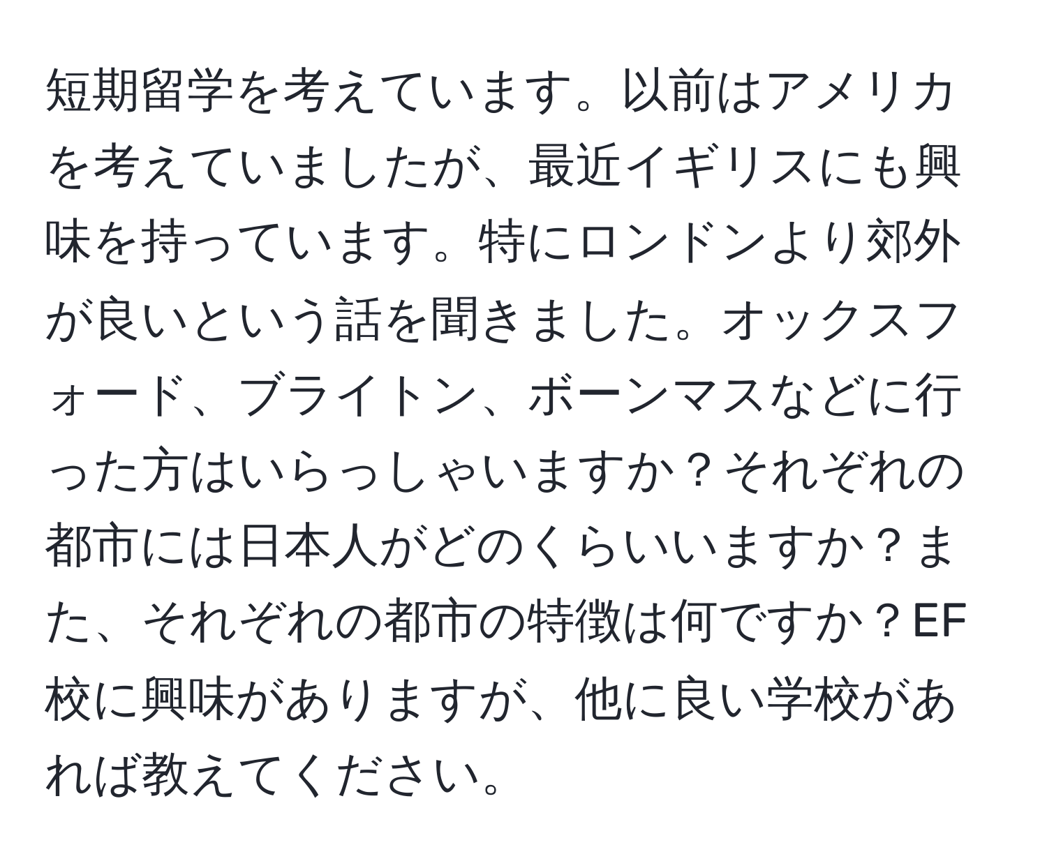 短期留学を考えています。以前はアメリカを考えていましたが、最近イギリスにも興味を持っています。特にロンドンより郊外が良いという話を聞きました。オックスフォード、ブライトン、ボーンマスなどに行った方はいらっしゃいますか？それぞれの都市には日本人がどのくらいいますか？また、それぞれの都市の特徴は何ですか？EF校に興味がありますが、他に良い学校があれば教えてください。