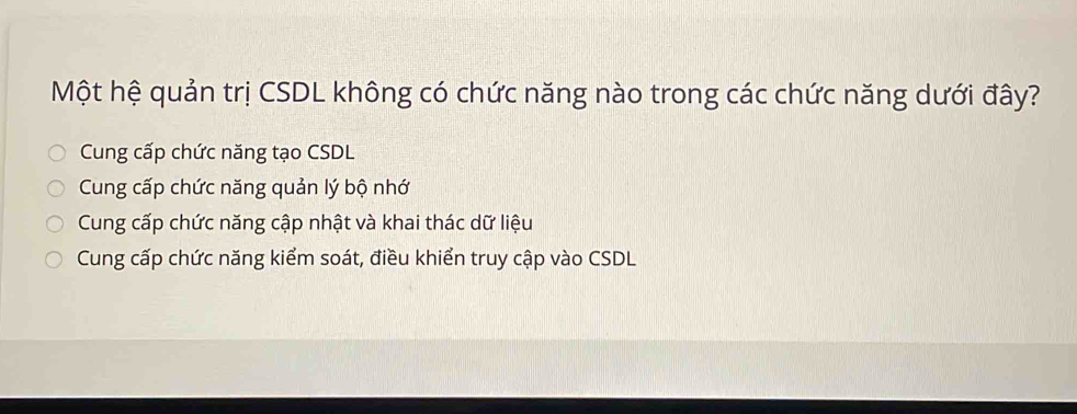 Một hệ quản trị CSDL không có chức năng nào trong các chức năng dưới đây?
Cung cấp chức năng tạo CSDL
Cung cấp chức năng quản lý bộ nhớ
Cung cấp chức năng cập nhật và khai thác dữ liệu
Cung cấp chức năng kiểm soát, điều khiển truy cập vào CSDL