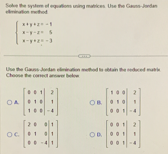 Solve the system of equations using matrices. Use the Gauss-Jordan
elimination method.
beginarrayl x+y+z=-1 x-y-z=5 x-y+z=-3endarray.
Use the Gauss-Jordan elimination method to obtain the reduced matrix.
Choose the correct answer below.
A.
B.
C.
D.