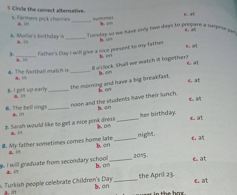 $ Circle the correct alternative.
1. Farmers pick cherries _summer. c. at
a. in b. on
c. at
2. Mollie's birthday is _Tuesday so we have only two days to prepare a surprise par
a. in
b. on
c. at
3. _Father's Day I will give a nice present to my father.
a. in b. on
8 o'clock. Shall we watch it together?
c. at
4. The football match is_
b. on
a. in
c. at
5. I get up early_ the morning and have a big breakfast.
b. on
a. in
c. at
noon and the students have their lunch.
6. The bell rings _b. on
a. in
c. at
7. Sarah would like to get a nice pink dress _her birthday.
b. on
a. in
8. My father sometimes comes home late_ night.
c. at
a. in b. on
. I will graduate from secondary school _2015.
c. at
a. in b. on
. Turkish people celebrate Children's Day _ the April 23.
c. at
a. in b. on
ors n the hox