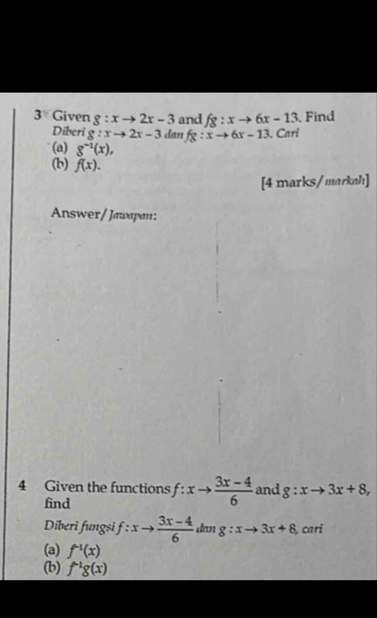 Given g:xto 2x-3 and fg:xto 6x-13 Find 
Diberi g:xto 2x-3 dan fg:xto 6x-13. Cari 
(a) g^(-1)(x), 
(b) f(x). 
[4 marks/markah] 
Answer/ Jawapan: 
4 Given the functions f:xto  (3x-4)/6  and g:xto 3x+8, 
find 
Diberi fungsi f:xto  (3x-4)/6  dan g:xto 3x+8 , cari 
(a) f^(-1)(x)
(b) f^(-1)g(x)