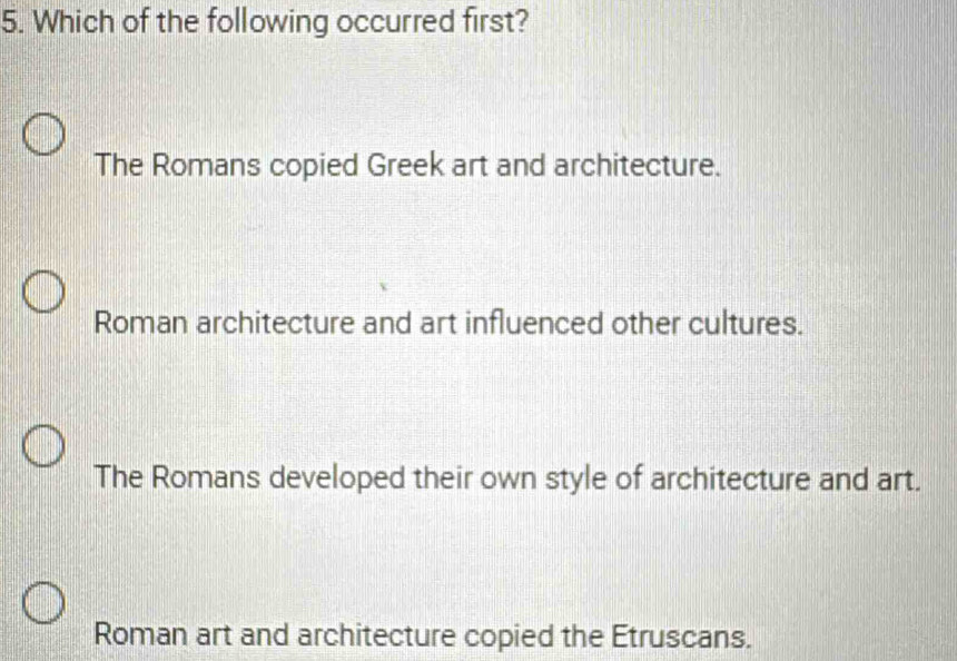 Which of the following occurred first?
The Romans copied Greek art and architecture.
Roman architecture and art influenced other cultures.
The Romans developed their own style of architecture and art.
Roman art and architecture copied the Etruscans.