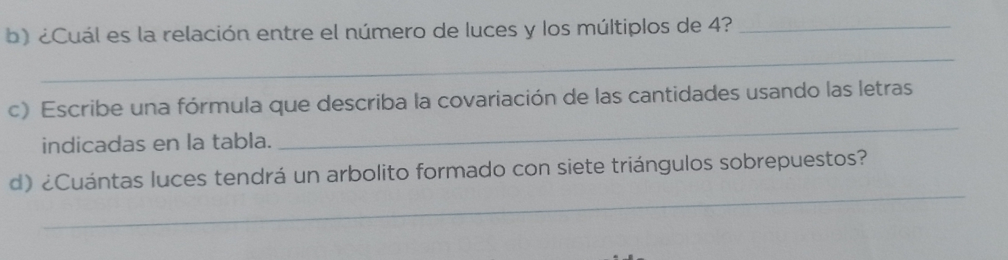 ¿Cuál es la relación entre el número de luces y los múltiplos de 4?_ 
_ 
c) Escribe una fórmula que describa la covariación de las cantidades usando las letras 
indicadas en la tabla. 
_ 
_ 
d) ¿Cuántas luces tendrá un arbolito formado con siete triángulos sobrepuestos?