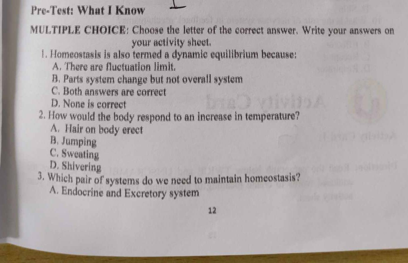 Pre-Test: What I Know
MULTIPLE CHOICE: Choose the letter of the correct answer. Write your answers on
your activity sheet.
1. Homeostasis is also termed a dynamic equilibrium because:
A. There are fluctuation limit.
B. Parts system change but not overall system
C. Both answers are correct
D. None is correct
2. How would the body respond to an increase in temperature?
A. Hair on body erect
B. Jumping
C. Sweating
D. Shivering
3. Which pair of systems do we need to maintain homeostasis?
A. Endocrine and Excretory system
12