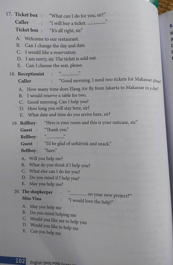Ticket box : “What can I do for you, sir?”
Caller : “I will buy a ticket. _”
B.
Ticket box : “It’s all right, sir.” R
A. Welcome to our restaurant.

B. Can I change the day and date.
C. I would like a reservation.
D. I am sorry, sir. The ticket is sold out.
E. Can I choose the seat, please.
18. Receptionist : “_
Caller : “Good morning. I need two tickets for Makassar, please”
A. How many time does Elang Air fly from Jakarta to Makassar in a day?
B. I would reserve a table for two.
C. Good morning. Can I help you?
D. How long you will stay here, sir?
E. What date and time do you arrive here, sir?
19. Bellboy: “Here is your room and this is your suitcase, sir”
Guest : “Thank you.”
Bellboy : “_ ”
Guest : “I’d be glad of softdrink and snack”
Bellboy: “Sure.”
A. Will you help me?
B. What do you think if I help you?
C. What else can I do for you?
D. Do you mind if I help you?
E. May you help me?
20. The shopkeeper : “_ on your new project?”
Miss Vina : “I would love the help!”
A. May you help me
B. Do you mind helping me
C. Would you like me to help you
D. Would you like to help me
E. Can you help me
102 English SMK/MAK Gr