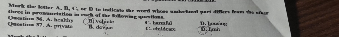 Mark the letter A, B, C, or D to indicate the word whose underlined part differs from the other
three in pronunciation in each of the following questions.
Question 36. A. healthy B vehicle C. harmful D. housing
Question 37. A. private B. device C. childcare D. limit