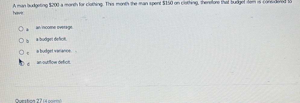 A man budgeting $200 a month for clothing. This month the man spent $150 on clothing, therefore that budget item is considered to
have:
a an income overage.
b a budget deficit.
C a budget variance.
d an outflow deficit.
Question 27 (4 points)