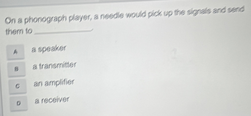 On a phonograph player, a needle would pick up the signals and send
them to_
A a speaker
s a transmitter
c an amplifier
p a receiver