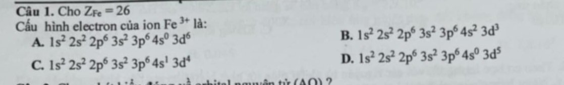 Cho Z_Fe=26
Cấu hình electron của ion Fe 3 * là:
A. 1s^22s^22p^63s^23p^64s^03d^6
B. 1s^22s^22p^63s^23p^64s^23d^3
C. 1s^22s^22p^63s^23p^64s^13d^4
D. 1s^22s^22p^63s^23p^64s^03d^5
(A∩ ) ?