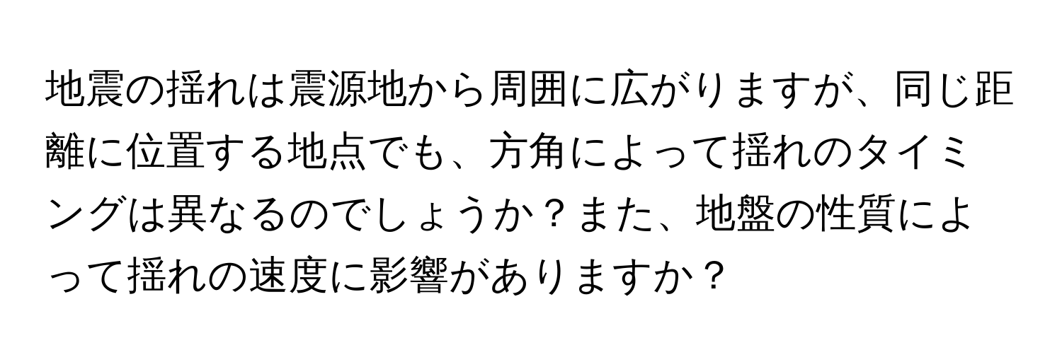 地震の揺れは震源地から周囲に広がりますが、同じ距離に位置する地点でも、方角によって揺れのタイミングは異なるのでしょうか？また、地盤の性質によって揺れの速度に影響がありますか？