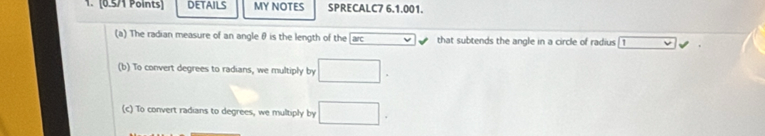 DETAILS MY NOTES SPRECALC7 6.1.001. 
(a) The radian measure of an angle θ is the length of the arc that subtends the angle in a circle of radius 1
(b) To convert degrees to radians, we multiply by □. 
(c) To convert radians to degrees, we multiply by □.
