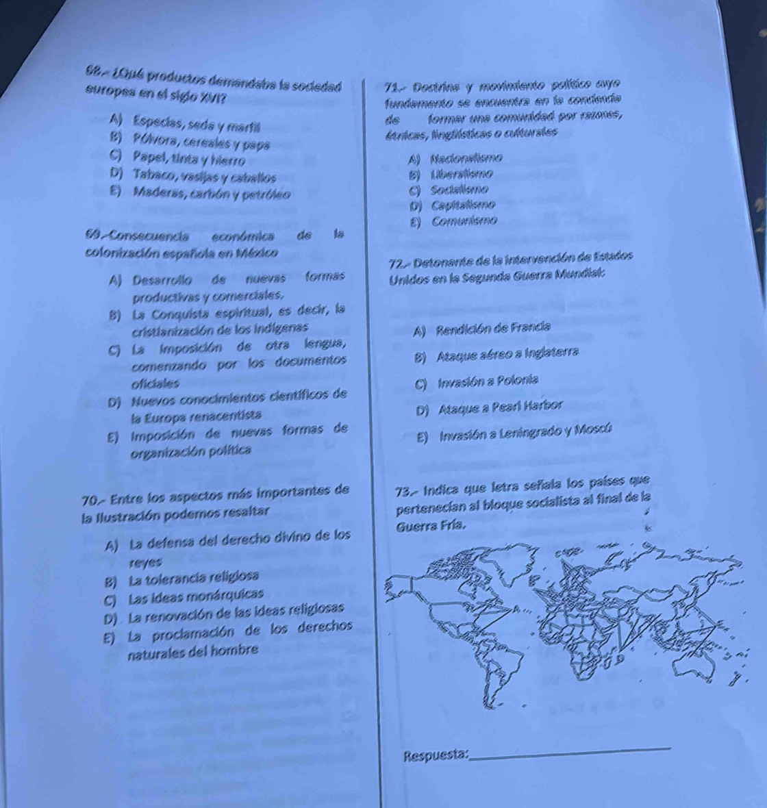 98 7 1Qu6 productos demandaba la sociedad 71- Dectrina y movimiento político ave
europes en el siglo XVI?
fundamento se encuentra en la condencía
A) Especías, seda y martill
de formar una comuridad por razones,
ítricas, lnglísticas o culturstes
B) Pólvora, cereales y papa
C) Papel, tinta y hierro A) Nadonstismo
D) Tabaco, vasijas y caballos B) Liberatismo
E) Maderas, carbón y petróleo C) Sociallsmo
D) Capítalismo
E) Comunismo
6 Consecuencia económica de la
colonización española en México
72- Detonante de la intervención de Estades
A) Desarrollo de nuevas formas Unidos en la Segunda Guerra Mundial:
productivas y comerciales.
B) La Conquista espiritual, es decir, la
cristianización de los indígenas
A) Rendición de Francia
C) La imposición de otra lengua,
comenzando por los documentos B) Ataque aéreo a Inglaterra
oficiales
D) Nuevos conocimientos científicos de C) Invasión a Polonía
la Europa renacentista D) Ataque a Pearl Harbor
E) Imposición de nuevas formas de
organización política E) Invasión a Leningrado y Moscú
70- Entre los aspectos más importantes de 73. Indica que letra señala los países que
la Ilustración podemos resaltar
pertenecían al bloque socialista al final de la
A) La defensa del derecho divino de los Guerra Fría.
reyes
B) La tolerancia religiosa
C) Las ideas monárquicas
D) . La renovación de las ideas religiosas
E) La proclamación de los derechos
naturales del hombre
Respuesta:
_