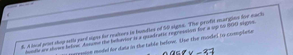 ‘ 
6. A local print shop sells yard signs for realtors in bundles of 50 signs. The profit margins for each 
bundle are shown below. Assume the behavior is a quadratic regression for a up to 800 signs. 
egression model for data in the table below. Use the model to complete