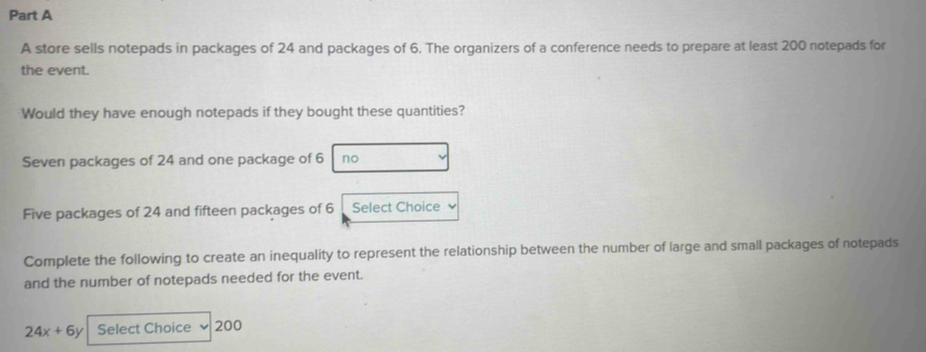 A store sells notepads in packages of 24 and packages of 6. The organizers of a conference needs to prepare at least 200 notepads for 
the event. 
Would they have enough notepads if they bought these quantities? 
Seven packages of 24 and one package of 6 no 
Five packages of 24 and fifteen packages of 6 Select Choice 
Complete the following to create an inequality to represent the relationship between the number of large and small packages of notepads 
and the number of notepads needed for the event.
24x+6y Select Choice 200