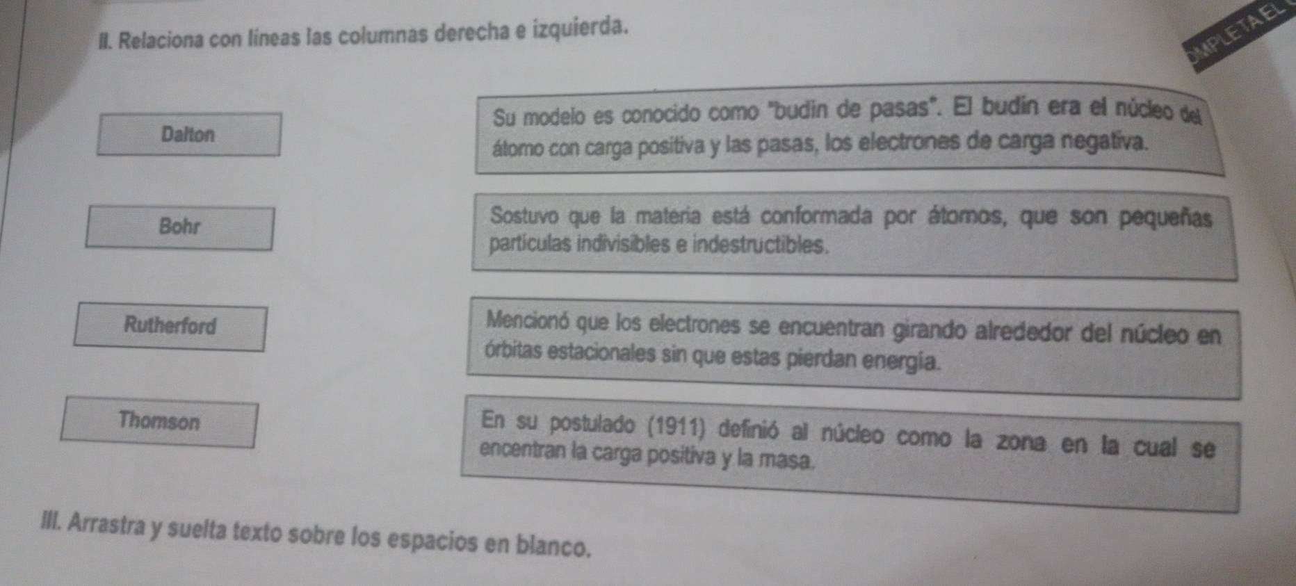 UPLETAEL 
II. Relaciona con líneas las columnas derecha e izquierda. 
Su modelo es conocido como "budin de pasas". El budín era el núcleo del 
Dalton 
átomo con carga positiva y las pasas, los electrones de carga negativa. 
Bohr 
Sostuvo que la materia está conformada por átomos, que son pequeñas 
partículas indivisibles e indestructibles. 
Rutherford Mencionó que los electrones se encuentran girando alrededor del núcleo en 
órbitas estacionales sin que estas pierdan energía. 
Thomson 
En su postulado (1911) definió al núcleo como la zona en la cual se 
encentran la carga positiva y la masa. 
III. Arrastra y suelta texto sobre los espacios en blanco.