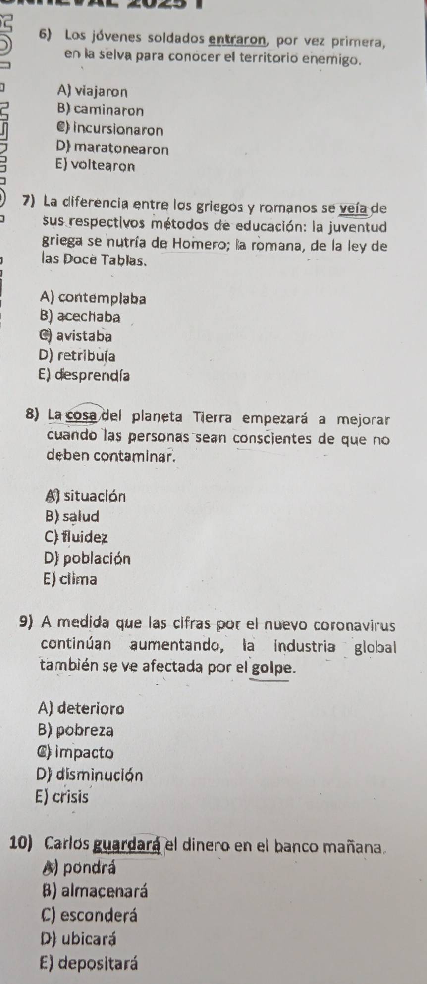 Los jóvenes soldados entraron, por vez primera,
en la selva para conocer el territorio enemigo.
A) viajaron
B) caminaron
C) incursionaron
D) maratonearon
E) voltearon
7) La diferencia entre los griegos y romanos se veía de
sus respectivos métodos de educación: la juventud
griega se nutría de Homero; la romana, de la ley de
las Docè Tablas.
A) contemplaba
B) acechaba
C) avistaba
D) retribuía
E) desprendía
8) La cosa del planeta Tierra empezará a mejorar
cuando las personas sean conscientes de que no
deben contaminar.
A) situación
B) salud
C) fluidez
D) población
E) clima
9) A medida que las cifras por el nuevo coronavirus
continúan aumentando, la industria global
también se ve afectada por el golpe.
A) deterioro
B) pobreza
C) impacto
D) disminución
E) crisis
10) Carlos guardara el dinero en el banco mañana.
A) pondrá
B) almacenará
C) esconderá
D) ubicará
E) depositará