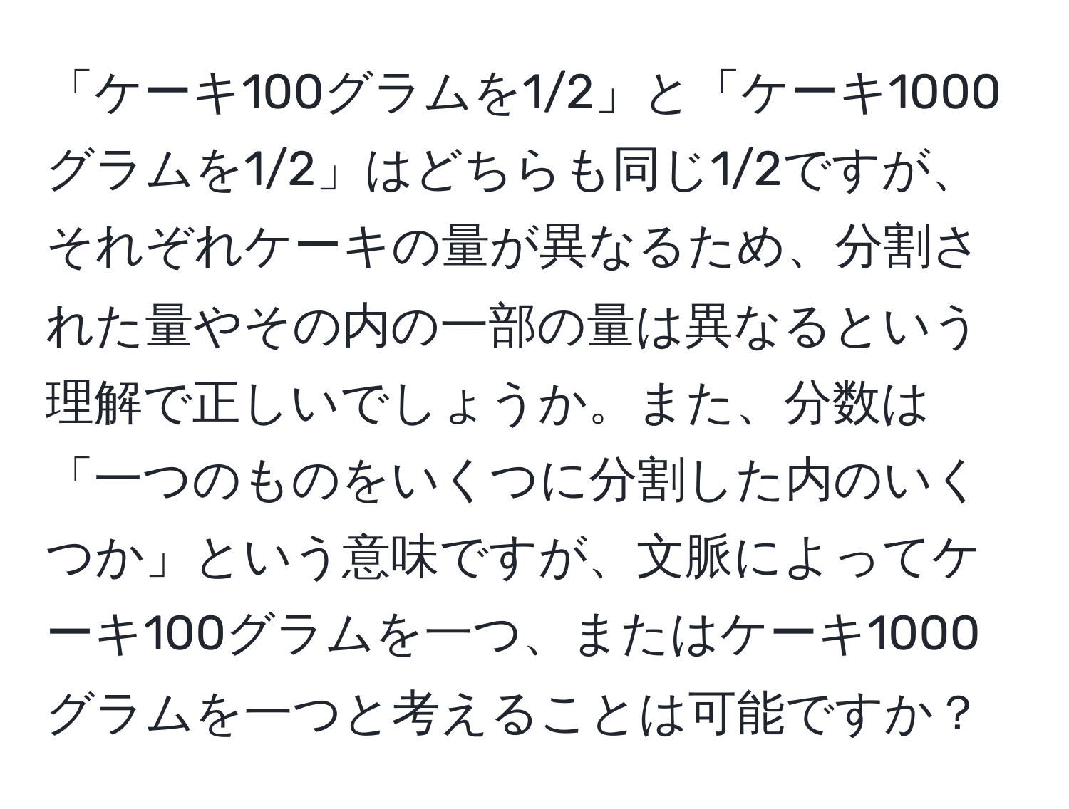 「ケーキ100グラムを1/2」と「ケーキ1000グラムを1/2」はどちらも同じ1/2ですが、それぞれケーキの量が異なるため、分割された量やその内の一部の量は異なるという理解で正しいでしょうか。また、分数は「一つのものをいくつに分割した内のいくつか」という意味ですが、文脈によってケーキ100グラムを一つ、またはケーキ1000グラムを一つと考えることは可能ですか？