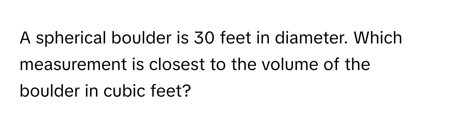 A spherical boulder is 30 feet in diameter. Which measurement is closest to the volume of the boulder in cubic feet?