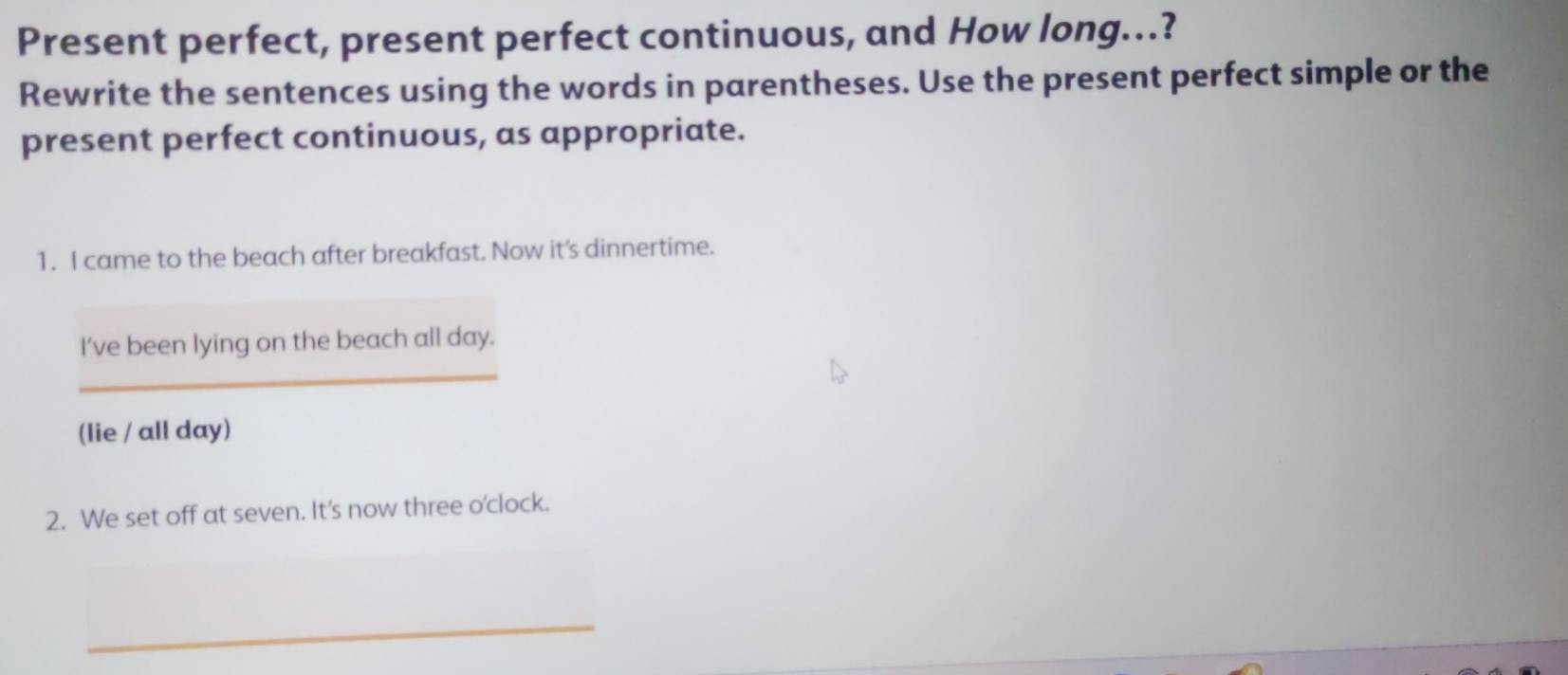 Present perfect, present perfect continuous, and How long..? 
Rewrite the sentences using the words in parentheses. Use the present perfect simple or the 
present perfect continuous, as appropriate. 
1. I came to the beach after breakfast. Now it's dinnertime. 
_ 
I’ve been lying on the beach all day. 
(lie / all day) 
2. We set off at seven. It's now three o'clock. 
_