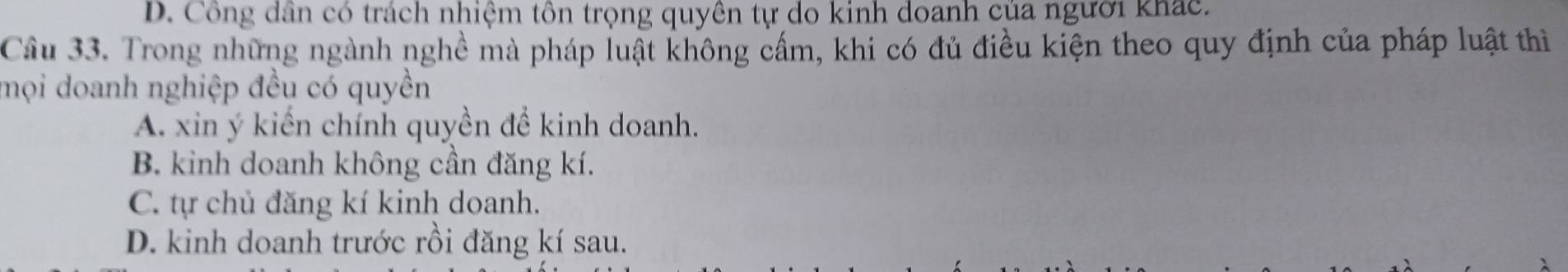 D. Công dân có trách nhiệm tôn trọng quyền tự do kinh doanh của người khác.
Câu 33. Trong những ngành nghề mà pháp luật không cấm, khi có đủ điều kiện theo quy định của pháp luật thì
mọi doanh nghiệp đều có quyền
A. xin ý kiến chính quyền đề kinh doanh.
B. kinh doanh không cần đăng kí.
C. tự chủ đăng kí kinh doanh.
D. kinh doanh trước rồi đăng kí sau.