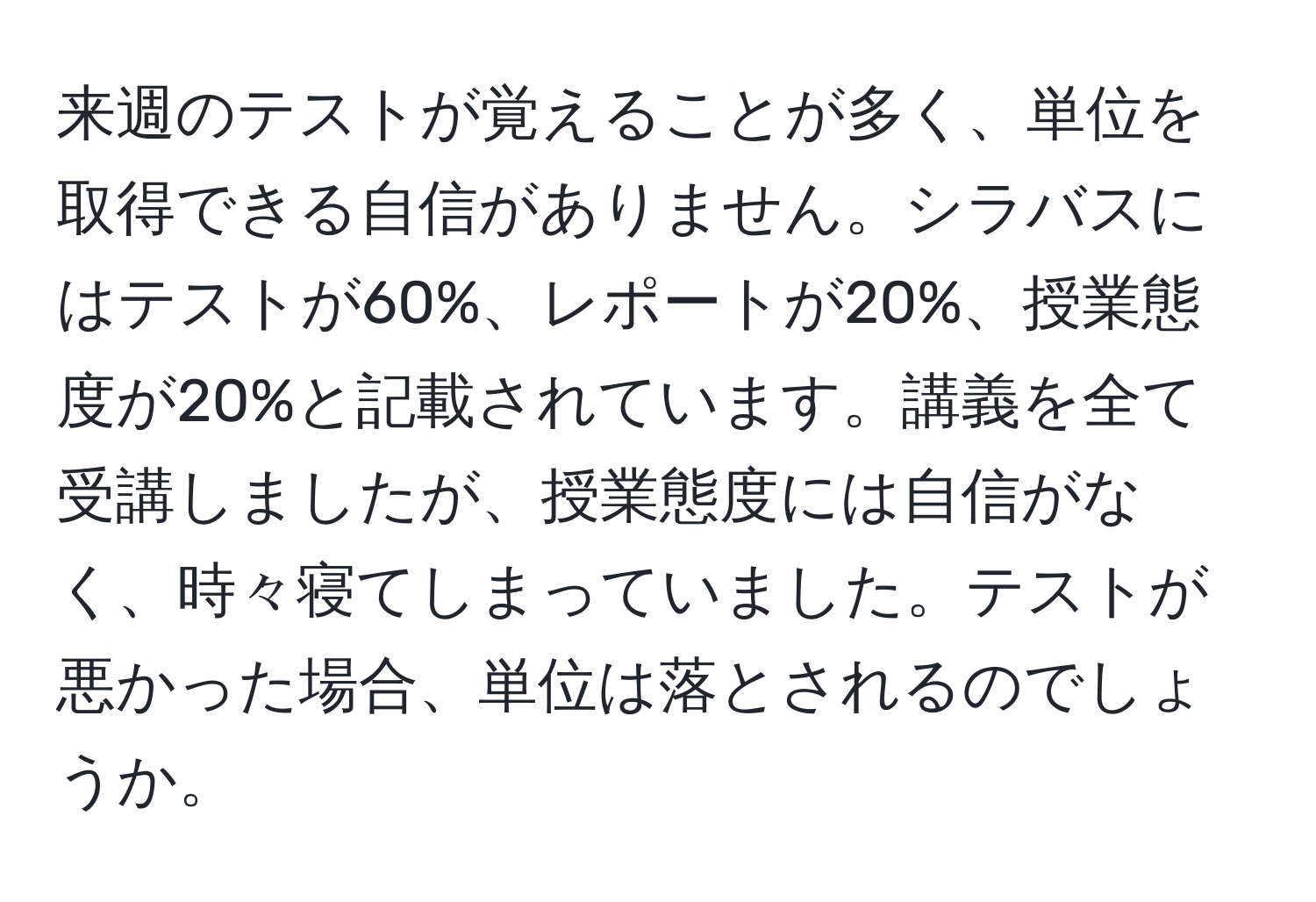 来週のテストが覚えることが多く、単位を取得できる自信がありません。シラバスにはテストが60%、レポートが20%、授業態度が20%と記載されています。講義を全て受講しましたが、授業態度には自信がなく、時々寝てしまっていました。テストが悪かった場合、単位は落とされるのでしょうか。