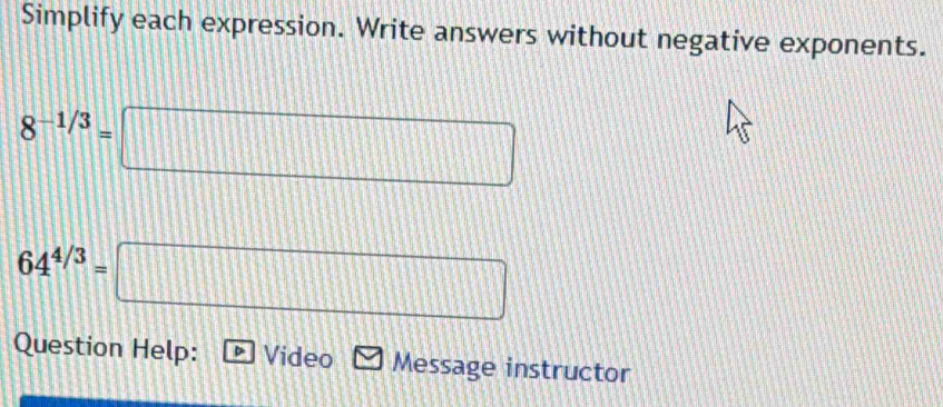 Simplify each expression. Write answers without negative exponents.
8^(-1/3)=□
64^(4/3)=□
Question Help: Video Message instructor