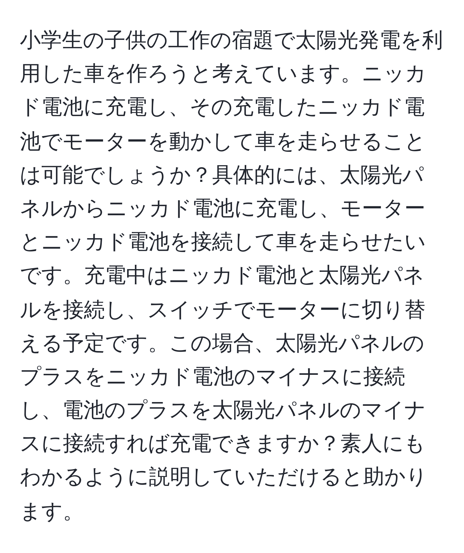 小学生の子供の工作の宿題で太陽光発電を利用した車を作ろうと考えています。ニッカド電池に充電し、その充電したニッカド電池でモーターを動かして車を走らせることは可能でしょうか？具体的には、太陽光パネルからニッカド電池に充電し、モーターとニッカド電池を接続して車を走らせたいです。充電中はニッカド電池と太陽光パネルを接続し、スイッチでモーターに切り替える予定です。この場合、太陽光パネルのプラスをニッカド電池のマイナスに接続し、電池のプラスを太陽光パネルのマイナスに接続すれば充電できますか？素人にもわかるように説明していただけると助かります。