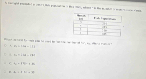 A biologist recorded a pond's fish population in this table, where n is the number of months since March.
Which explicit formula can be used to find the number of fish ,a_n, after n months?
A. a_n=35n+175
B. a_n=35n+210
C. a_n=175n+35
D. a_n=210n+35