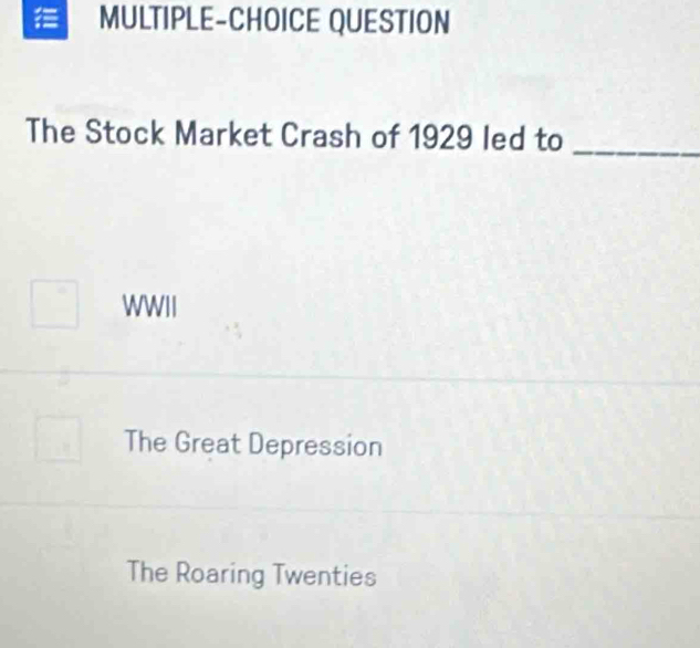 MULTIPLE-CHOICE QUESTION
The Stock Market Crash of 1929 led to_
WWII
The Great Depression
The Roaring Twenties